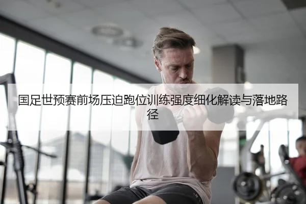 国足世预赛前场压迫跑位训练强度细化解读与落地路径